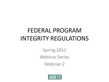 FEDERAL PROGRAM INTEGRITY REGULATIONS Spring 2011 Webinar Series Webinar 2.