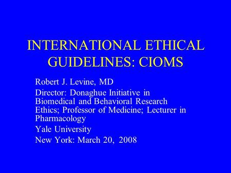 INTERNATIONAL ETHICAL GUIDELINES: CIOMS Robert J. Levine, MD Director: Donaghue Initiative in Biomedical and Behavioral Research Ethics; Professor of Medicine;