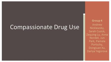 Group 4 Andrew Nicklawsky, Sarah Cusick, Zequing Lu, Anna Nordell, Jun Park, Pamela Portschy, Dongiuan Xu, Dariya Yegorova Compassionate Drug Use.