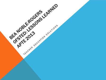 BEA NOBLE-ROGERS 0FSTED: LESSONS LEARNED APTE 2013 TEACHER EDUCATION SOLUTIONS.