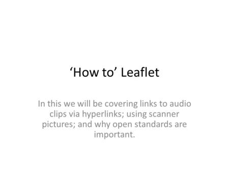 ‘How to’ Leaflet In this we will be covering links to audio clips via hyperlinks; using scanner pictures; and why open standards are important.