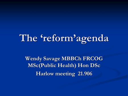 The ‘reform’agenda Wendy Savage MBBCh FRCOG MSc(Public Health) Hon DSc Harlow meeting 21.906.