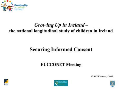 Growing Up in Ireland – the national longitudinal study of children in Ireland Securing Informed Consent EUCCONET Meeting 17-18 th February 2009.