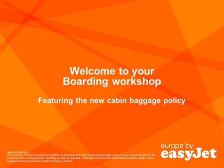 Welcome to your Boarding workshop Featuring the new cabin baggage policy Legal disclaimer: The contents of this document are highly confidential and must.