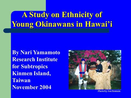 A Study on Ethnicity of Young Okinawans in Hawai’i By Nari Yamamoto Research Institute for Subtropics Kinmen Island, Taiwan November 2004 Photo by Jon.