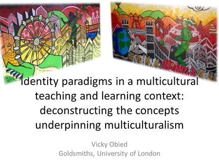 Identity paradigms in a multicultural teaching and learning context: deconstructing the concepts underpinning multiculturalism Vicky Obied Goldsmiths,