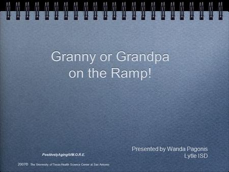 Presented by Wanda Pagonis Lytle ISD Granny or Grandpa on the Ramp! PositivelyAging®/M.O.R.E. 2007© The University of Texas Health Science Center at San.