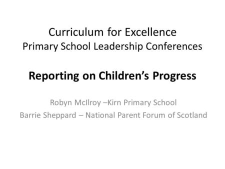 Curriculum for Excellence Primary School Leadership Conferences Reporting on Children’s Progress Robyn McIlroy –Kirn Primary School Barrie Sheppard – National.