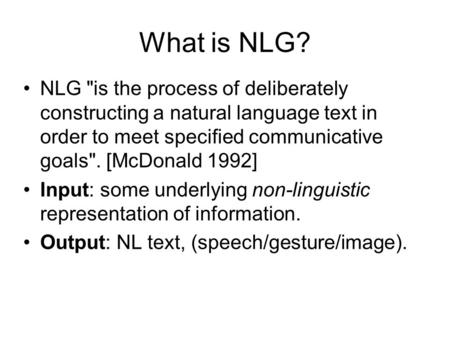 What is NLG? NLG is the process of deliberately constructing a natural language text in order to meet specified communicative goals. [McDonald 1992]