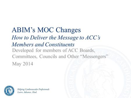 ABIM’s MOC Changes How to Deliver the Message to ACC’s Members and Constituents Developed for members of ACC Boards, Committees, Councils and Other “Messengers”