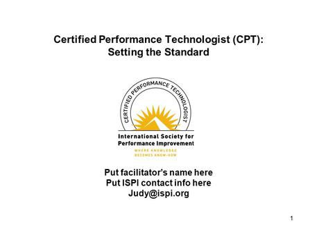 1 Certified Performance Technologist (CPT): Setting the Standard Put facilitator’s name here Put ISPI contact info here