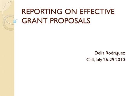 REPORTING ON EFFECTIVE GRANT PROPOSALS Delia Rodríguez Cali, July 26-29 2010.