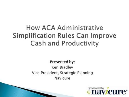 How ACA Administrative Simplification Rules Can Improve Cash and Productivity Presented by: Ken Bradley Vice President, Strategic Planning Navicure.