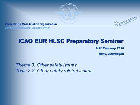 International Civil Aviation Organization European and North Atlantic Office ICAO EUR HLSC Preparatory Seminar 9-11 February 2010 Baku, Azerbaijan Theme.