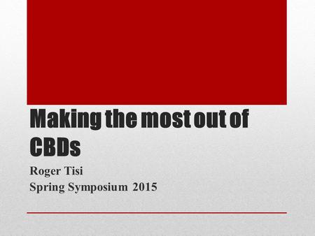 Making the most out of CBDs Roger Tisi Spring Symposium 2015.