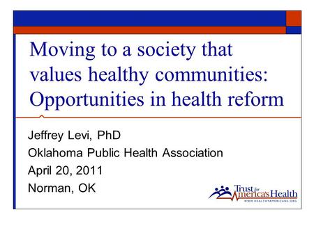 Moving to a society that values healthy communities: Opportunities in health reform Jeffrey Levi, PhD Oklahoma Public Health Association April 20, 2011.