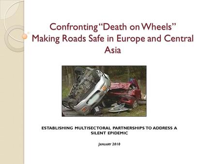 Confronting “Death on Wheels” Making Roads Safe in Europe and Central Asia ESTABLISHING MULTISECTORAL PARTNERSHIPS TO ADDRESS A SILENT EPIDEMIC J ANUARY.