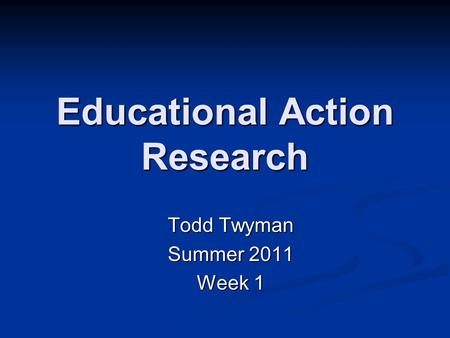 Educational Action Research Todd Twyman Summer 2011 Week 1.