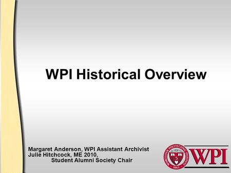 WPI Historical Overview Margaret Anderson, WPI Assistant Archivist Julie Hitchcock, ME 2010, Student Alumni Society Chair.