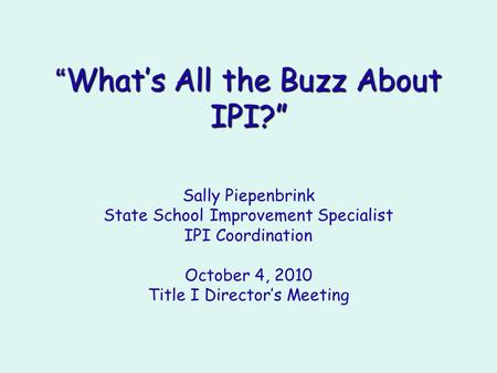 “ What’s All the Buzz About IPI?” Sally Piepenbrink State School Improvement Specialist IPI Coordination October 4, 2010 Title I Director’s Meeting.