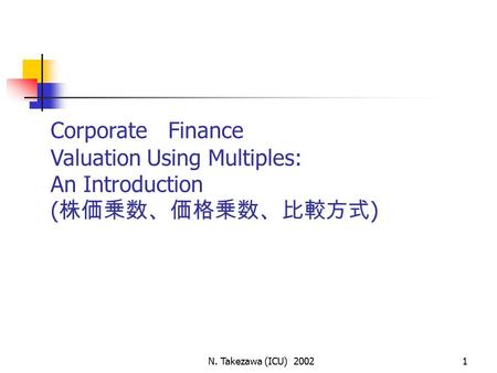 N. Takezawa (ICU) 20021 Corporate Finance Valuation Using Multiples: An Introduction ( 株価乗数、価格乗数、比較方式 )