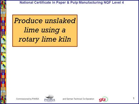 1 Commissioned by PAMSA and German Technical Co-Operation National Certificate in Paper & Pulp Manufacturing NQF Level 4 Produce unslaked lime using a.