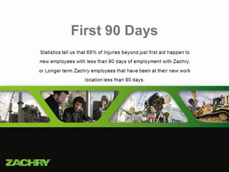 First 90 Days Statistics tell us that 65% of Injuries beyond just first aid happen to new employees with less than 90 days of employment with Zachry,