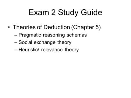 Exam 2 Study Guide Theories of Deduction (Chapter 5) –Pragmatic reasoning schemas –Social exchange theory –Heuristic/ relevance theory.