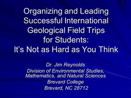 Organizing and Leading Successful International Geological Field Trips for Students: It’s Not as Hard as You Think Dr. Jim Reynolds Division of Environmental.