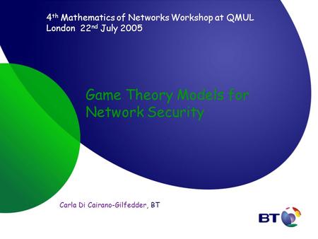 Game Theory Models for Network Security Carla Di Cairano-Gilfedder, BT 4 th Mathematics of Networks Workshop at QMUL London 22 nd July 2005.