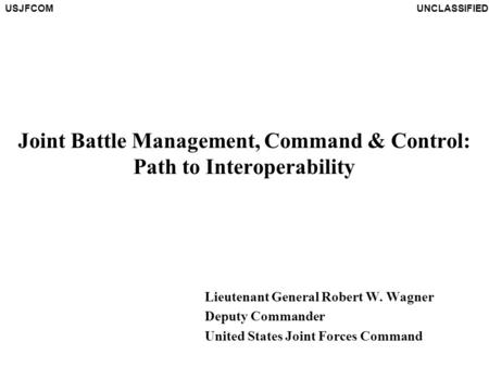 USJFCOMUNCLASSIFIED Joint Battle Management, Command & Control: Path to Interoperability Lieutenant General Robert W. Wagner Deputy Commander United States.