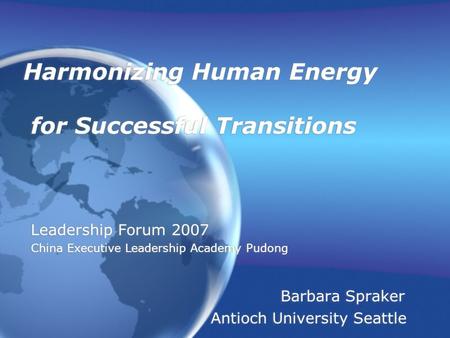 Harmonizing Human Energy for Successful Transitions Leadership Forum 2007 China Executive Leadership Academy Pudong Barbara Spraker Antioch University.