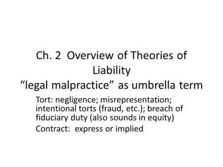 Ch. 2 Overview of Theories of Liability “legal malpractice” as umbrella term Tort: negligence; misrepresentation; intentional torts (fraud, etc.); breach.