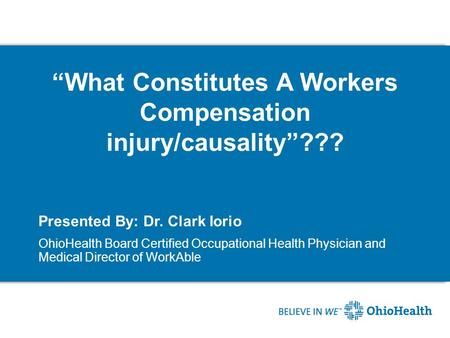 “What Constitutes A Workers Compensation injury/causality”??? Presented By: Dr. Clark Iorio OhioHealth Board Certified Occupational Health Physician and.