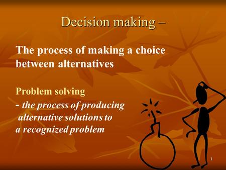 1 Decision making – The process of making a choice between alternatives Problem solving - the process of producing alternative solutions to a recognized.