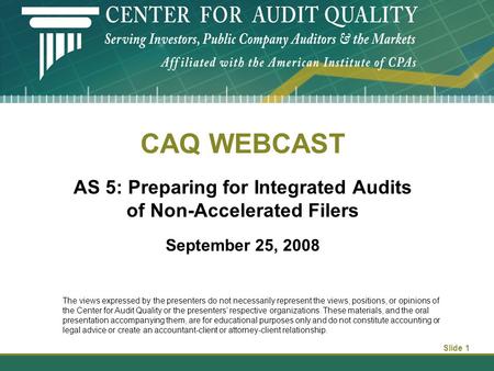 Slide 1 CAQ WEBCAST AS 5: Preparing for Integrated Audits of Non-Accelerated Filers September 25, 2008 The views expressed by the presenters do not necessarily.