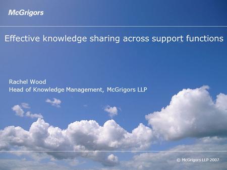 © McGrigors LLP 2007 Effective knowledge sharing across support functions Rachel Wood Head of Knowledge Management, McGrigors LLP.