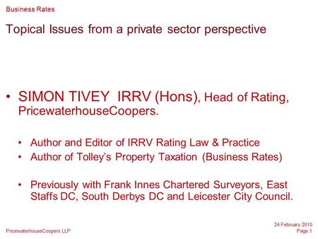 PricewaterhouseCoopers LLP 24 February 2010 Page 1 Topical Issues from a private sector perspective SIMON TIVEY IRRV (Hons), Head of Rating, PricewaterhouseCoopers.