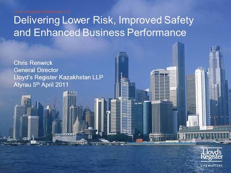 Lloyd’s Register Kazakhstan LLP Delivering Lower Risk, Improved Safety and Enhanced Business Performance Chris Renwick General Director Lloyd’s Register.