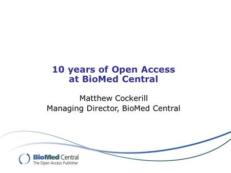 10 years of Open Access at BioMed Central Matthew Cockerill Managing Director, BioMed Central.