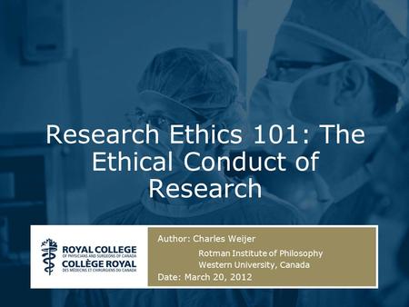 Author: Charles Weijer Rotman Institute of Philosophy Western University, Canada Date: March 20, 2012 Research Ethics 101: The Ethical Conduct of Research.