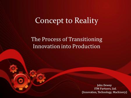 Concept to Reality The Process of Transitioning Innovation into Production John Dewey ITM Partners, Ltd. (Innovation, Technology, Machinery)