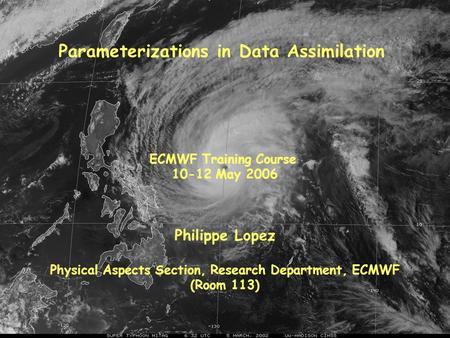 Parameterizations in Data Assimilation Philippe Lopez Physical Aspects Section, Research Department, ECMWF (Room 113) ECMWF Training Course 10-12 May 2006.