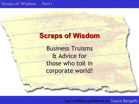 ...lost wisdom gathered by Laura Bergells Scraps of Wisdom... Part I Scraps of Wisdom Business Truisms & Advice for those who toil in corporate world!