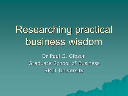 Researching practical business wisdom Dr Paul S. Gibson Graduate School of Business RMIT University.