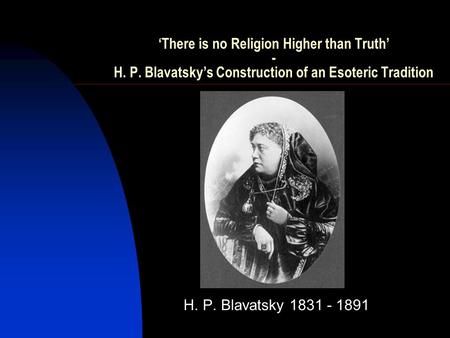 ‘There is no Religion Higher than Truth’ - H. P. Blavatsky’s Construction of an Esoteric Tradition H. P. Blavatsky 1831 - 1891.