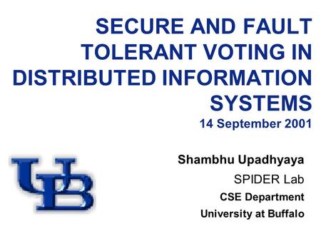 SECURE AND FAULT TOLERANT VOTING IN DISTRIBUTED INFORMATION SYSTEMS 14 September 2001 Shambhu Upadhyaya SPIDER Lab CSE Department University at Buffalo.