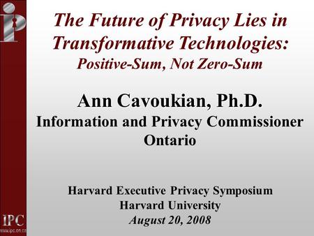 Ann Cavoukian, Ph.D. Information and Privacy Commissioner Ontario Harvard Executive Privacy Symposium Harvard University August 20, 2008 The Future of.