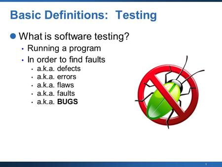 1 Basic Definitions: Testing What is software testing? Running a program In order to find faults a.k.a. defects a.k.a. errors a.k.a. flaws a.k.a. faults.