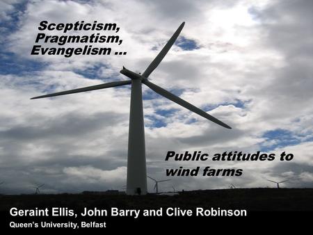 Scepticism, Pragmatism, Evangelism … Geraint Ellis, John Barry and Clive Robinson Queen’s University, Belfast Public attitudes to wind farms.